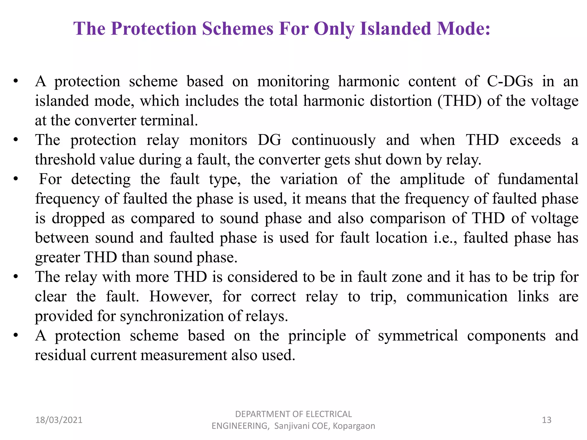 18/03/2021
DEPARTMENT OF ELECTRICAL
ENGINEERING, Sanjivani COE, Kopargaon
13
The Protection Schemes For Only Islanded Mode:
• A protection scheme based on monitoring harmonic content of C-DGs in an
islanded mode, which includes the total harmonic distortion (THD) of the voltage
at the converter terminal.
• The protection relay monitors DG continuously and when THD exceeds a
threshold value during a fault, the converter gets shut down by relay.
• For detecting the fault type, the variation of the amplitude of fundamental
frequency of faulted the phase is used, it means that the frequency of faulted phase
is dropped as compared to sound phase and also comparison of THD of voltage
between sound and faulted phase is used for fault location i.e., faulted phase has
greater THD than sound phase.
• The relay with more THD is considered to be in fault zone and it has to be trip for
clear the fault. However, for correct relay to trip, communication links are
provided for synchronization of relays.
• A protection scheme based on the principle of symmetrical components and
residual current measurement also used.
 