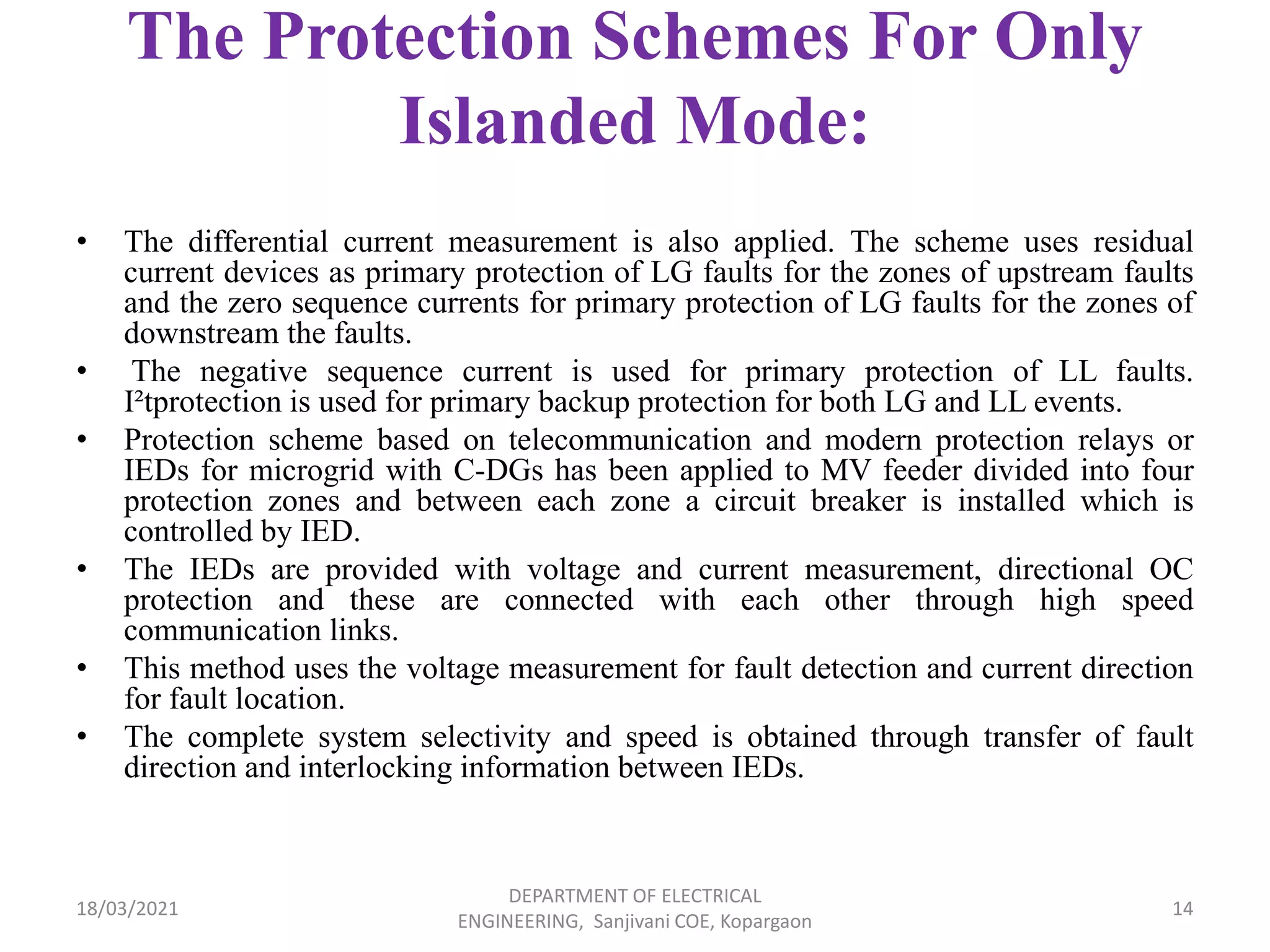 The Protection Schemes For Only
Islanded Mode:
• The differential current measurement is also applied. The scheme uses residual
current devices as primary protection of LG faults for the zones of upstream faults
and the zero sequence currents for primary protection of LG faults for the zones of
downstream the faults.
• The negative sequence current is used for primary protection of LL faults.
I²tprotection is used for primary backup protection for both LG and LL events.
• Protection scheme based on telecommunication and modern protection relays or
IEDs for microgrid with C-DGs has been applied to MV feeder divided into four
protection zones and between each zone a circuit breaker is installed which is
controlled by IED.
• The IEDs are provided with voltage and current measurement, directional OC
protection and these are connected with each other through high speed
communication links.
• This method uses the voltage measurement for fault detection and current direction
for fault location.
• The complete system selectivity and speed is obtained through transfer of fault
direction and interlocking information between IEDs.
18/03/2021
DEPARTMENT OF ELECTRICAL
ENGINEERING, Sanjivani COE, Kopargaon
14
 