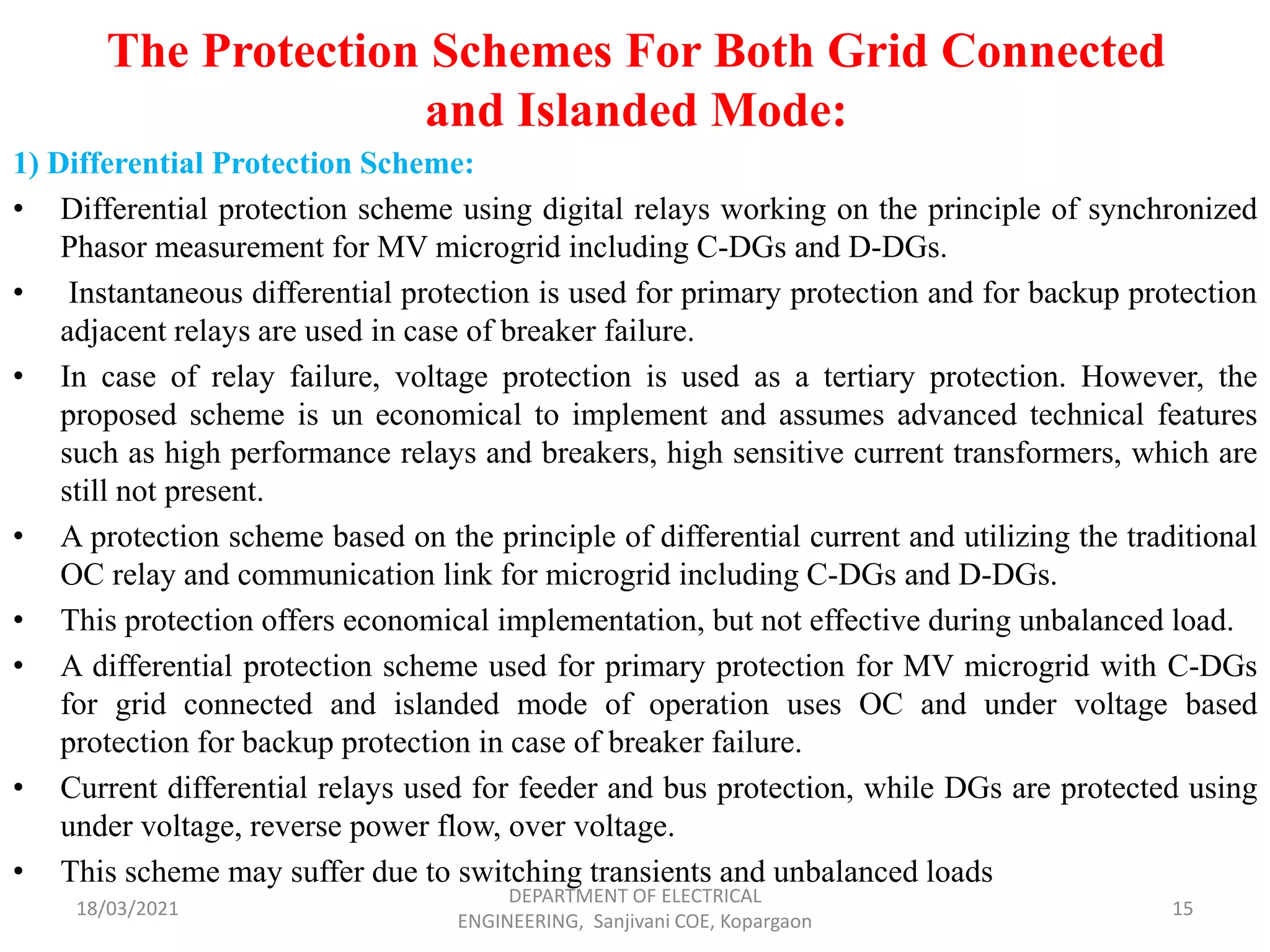The Protection Schemes For Both Grid Connected
and Islanded Mode:
1) Differential Protection Scheme:
• Differential protection scheme using digital relays working on the principle of synchronized
Phasor measurement for MV microgrid including C-DGs and D-DGs.
• Instantaneous differential protection is used for primary protection and for backup protection
adjacent relays are used in case of breaker failure.
• In case of relay failure, voltage protection is used as a tertiary protection. However, the
proposed scheme is un economical to implement and assumes advanced technical features
such as high performance relays and breakers, high sensitive current transformers, which are
still not present.
• A protection scheme based on the principle of differential current and utilizing the traditional
OC relay and communication link for microgrid including C-DGs and D-DGs.
• This protection offers economical implementation, but not effective during unbalanced load.
• A differential protection scheme used for primary protection for MV microgrid with C-DGs
for grid connected and islanded mode of operation uses OC and under voltage based
protection for backup protection in case of breaker failure.
• Current differential relays used for feeder and bus protection, while DGs are protected using
under voltage, reverse power flow, over voltage.
• This scheme may suffer due to switching transients and unbalanced loads
18/03/2021
DEPARTMENT OF ELECTRICAL
ENGINEERING, Sanjivani COE, Kopargaon
15
 