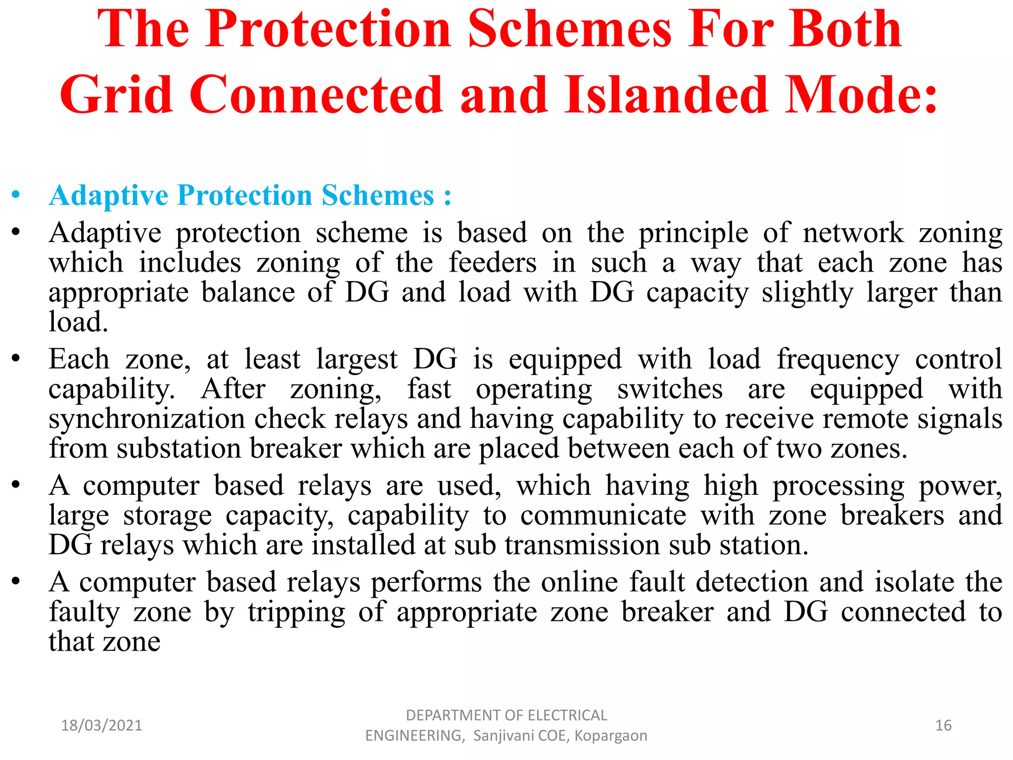 The Protection Schemes For Both
Grid Connected and Islanded Mode:
• Adaptive Protection Schemes :
• Adaptive protection scheme is based on the principle of network zoning
which includes zoning of the feeders in such a way that each zone has
appropriate balance of DG and load with DG capacity slightly larger than
load.
• Each zone, at least largest DG is equipped with load frequency control
capability. After zoning, fast operating switches are equipped with
synchronization check relays and having capability to receive remote signals
from substation breaker which are placed between each of two zones.
• A computer based relays are used, which having high processing power,
large storage capacity, capability to communicate with zone breakers and
DG relays which are installed at sub transmission sub station.
• A computer based relays performs the online fault detection and isolate the
faulty zone by tripping of appropriate zone breaker and DG connected to
that zone
18/03/2021
DEPARTMENT OF ELECTRICAL
ENGINEERING, Sanjivani COE, Kopargaon
16
 