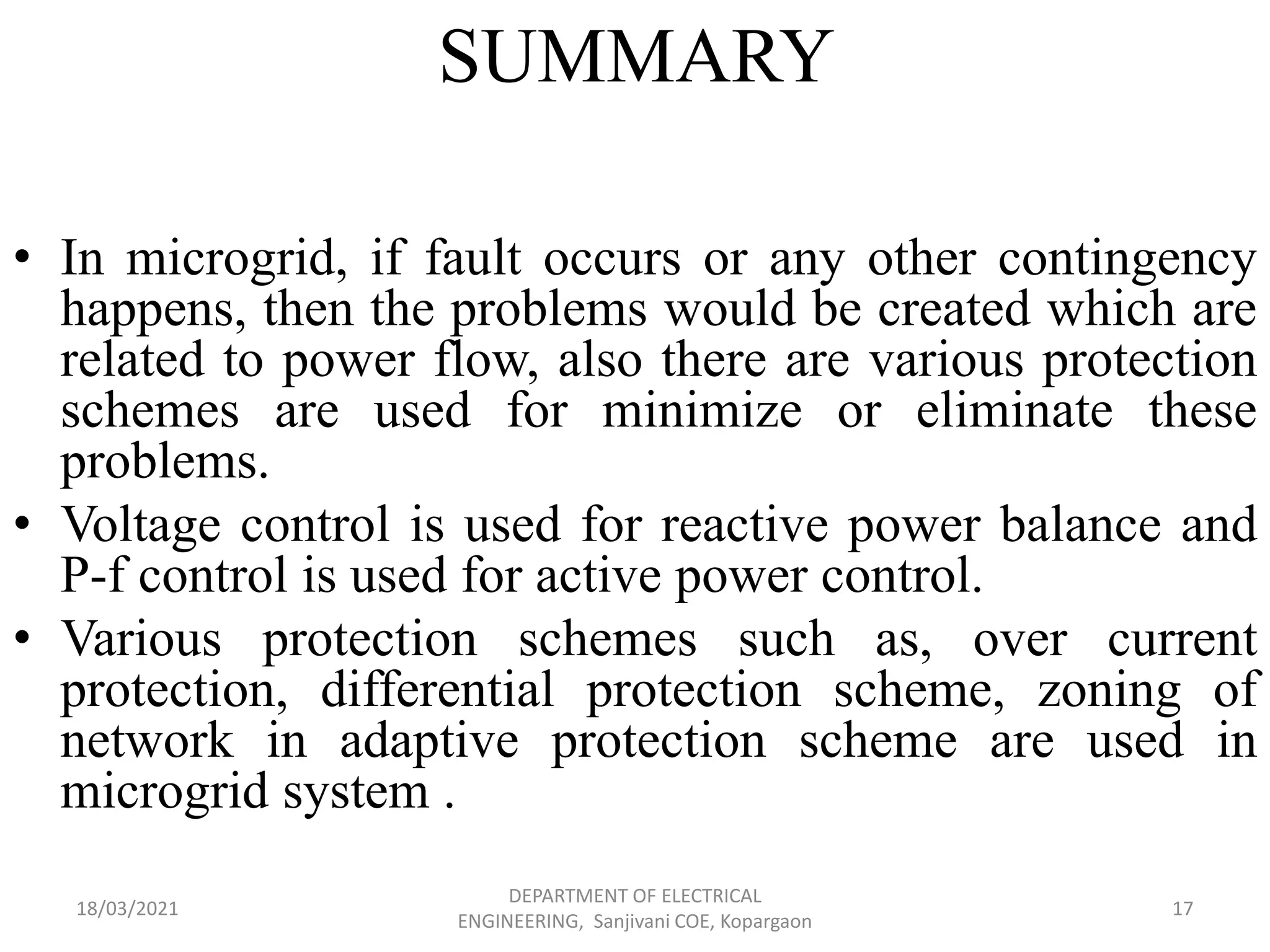 SUMMARY
• In microgrid, if fault occurs or any other contingency
happens, then the problems would be created which are
related to power flow, also there are various protection
schemes are used for minimize or eliminate these
problems.
• Voltage control is used for reactive power balance and
P-f control is used for active power control.
• Various protection schemes such as, over current
protection, differential protection scheme, zoning of
network in adaptive protection scheme are used in
microgrid system .
18/03/2021
DEPARTMENT OF ELECTRICAL
ENGINEERING, Sanjivani COE, Kopargaon
17
 