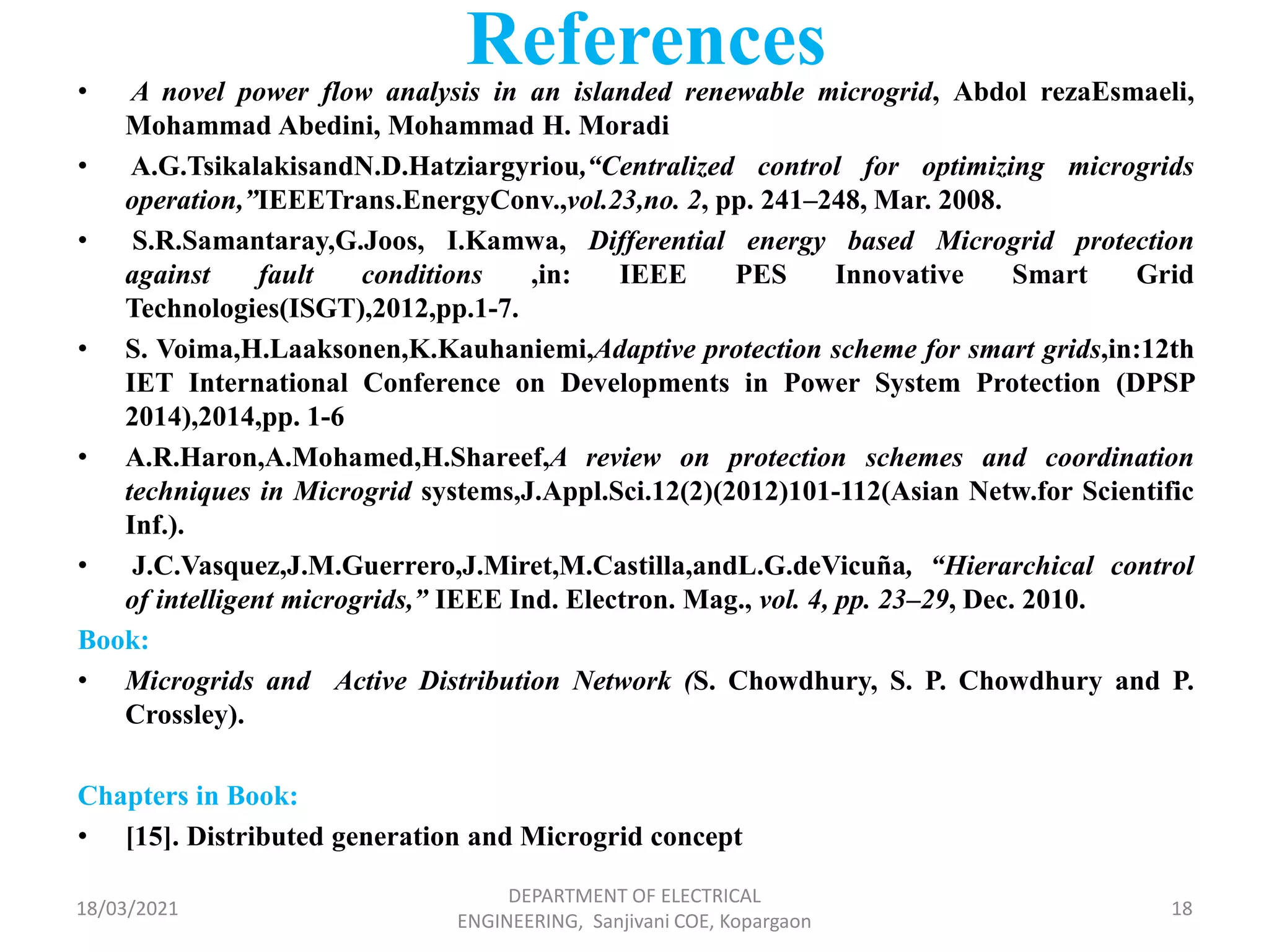 References
• A novel power flow analysis in an islanded renewable microgrid, Abdol rezaEsmaeli,
Mohammad Abedini, Mohammad H. Moradi
• A.G.TsikalakisandN.D.Hatziargyriou,“Centralized control for optimizing microgrids
operation,”IEEETrans.EnergyConv.,vol.23,no. 2, pp. 241–248, Mar. 2008.
• S.R.Samantaray,G.Joos, I.Kamwa, Differential energy based Microgrid protection
against fault conditions ,in: IEEE PES Innovative Smart Grid
Technologies(ISGT),2012,pp.1-7.
• S. Voima,H.Laaksonen,K.Kauhaniemi,Adaptive protection scheme for smart grids,in:12th
IET International Conference on Developments in Power System Protection (DPSP
2014),2014,pp. 1-6
• A.R.Haron,A.Mohamed,H.Shareef,A review on protection schemes and coordination
techniques in Microgrid systems,J.Appl.Sci.12(2)(2012)101-112(Asian Netw.for Scientific
Inf.).
• J.C.Vasquez,J.M.Guerrero,J.Miret,M.Castilla,andL.G.deVicuña, “Hierarchical control
of intelligent microgrids,” IEEE Ind. Electron. Mag., vol. 4, pp. 23–29, Dec. 2010.
Book:
• Microgrids and Active Distribution Network (S. Chowdhury, S. P. Chowdhury and P.
Crossley).
Chapters in Book:
• [15]. Distributed generation and Microgrid concept
18/03/2021
DEPARTMENT OF ELECTRICAL
ENGINEERING, Sanjivani COE, Kopargaon
18
 