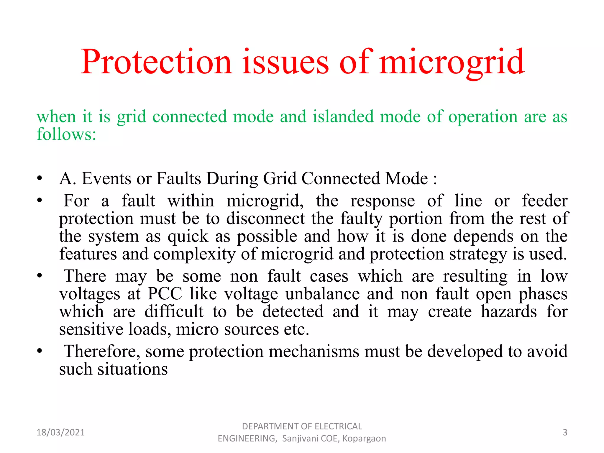 Protection issues of microgrid
when it is grid connected mode and islanded mode of operation are as
follows:
• A. Events or Faults During Grid Connected Mode :
• For a fault within microgrid, the response of line or feeder
protection must be to disconnect the faulty portion from the rest of
the system as quick as possible and how it is done depends on the
features and complexity of microgrid and protection strategy is used.
• There may be some non fault cases which are resulting in low
voltages at PCC like voltage unbalance and non fault open phases
which are difficult to be detected and it may create hazards for
sensitive loads, micro sources etc.
• Therefore, some protection mechanisms must be developed to avoid
such situations
18/03/2021
DEPARTMENT OF ELECTRICAL
ENGINEERING, Sanjivani COE, Kopargaon
3
 