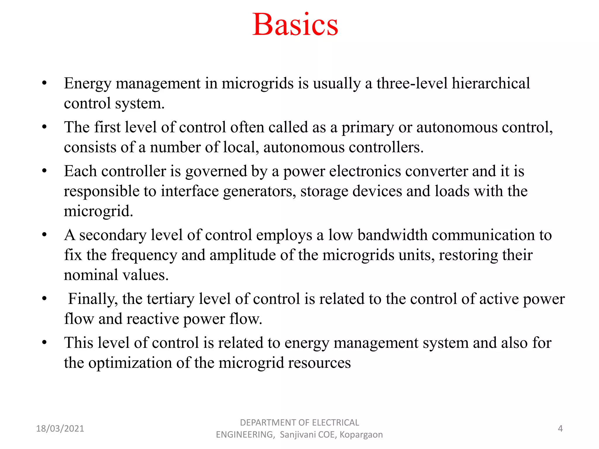 Basics
• Energy management in microgrids is usually a three-level hierarchical
control system.
• The first level of control often called as a primary or autonomous control,
consists of a number of local, autonomous controllers.
• Each controller is governed by a power electronics converter and it is
responsible to interface generators, storage devices and loads with the
microgrid.
• A secondary level of control employs a low bandwidth communication to
fix the frequency and amplitude of the microgrids units, restoring their
nominal values.
• Finally, the tertiary level of control is related to the control of active power
flow and reactive power flow.
• This level of control is related to energy management system and also for
the optimization of the microgrid resources
18/03/2021
DEPARTMENT OF ELECTRICAL
ENGINEERING, Sanjivani COE, Kopargaon
4
 
