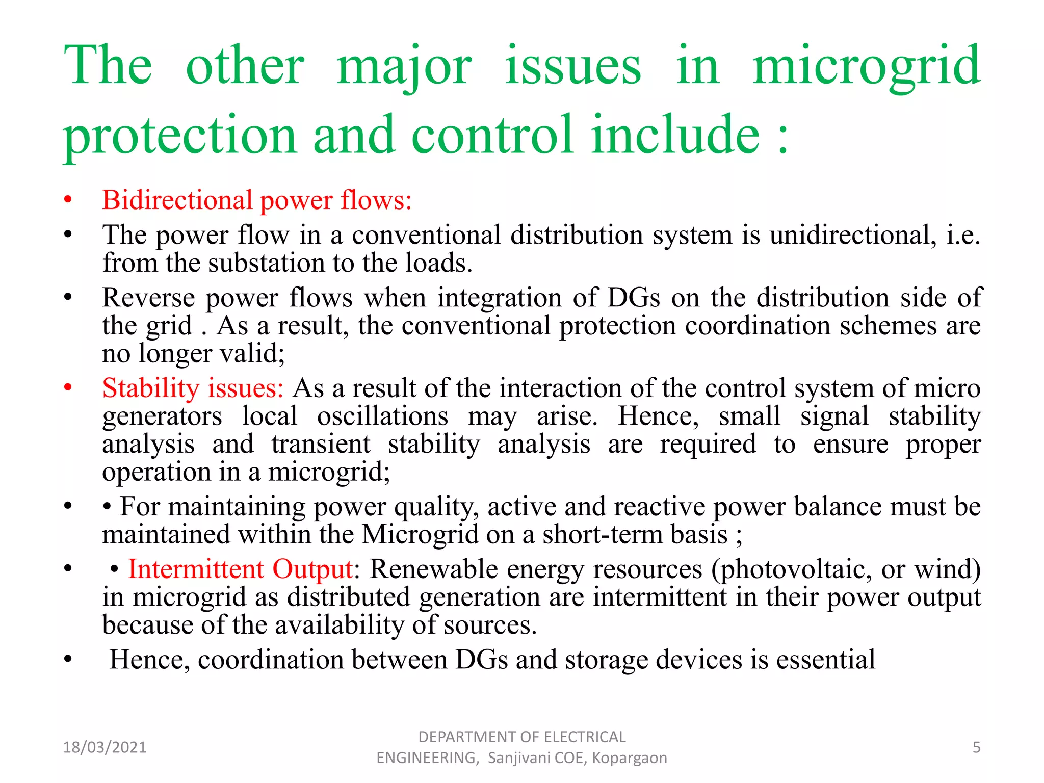 The other major issues in microgrid
protection and control include :
• Bidirectional power flows:
• The power flow in a conventional distribution system is unidirectional, i.e.
from the substation to the loads.
• Reverse power flows when integration of DGs on the distribution side of
the grid . As a result, the conventional protection coordination schemes are
no longer valid;
• Stability issues: As a result of the interaction of the control system of micro
generators local oscillations may arise. Hence, small signal stability
analysis and transient stability analysis are required to ensure proper
operation in a microgrid;
• • For maintaining power quality, active and reactive power balance must be
maintained within the Microgrid on a short-term basis ;
• • Intermittent Output: Renewable energy resources (photovoltaic, or wind)
in microgrid as distributed generation are intermittent in their power output
because of the availability of sources.
• Hence, coordination between DGs and storage devices is essential
18/03/2021
DEPARTMENT OF ELECTRICAL
ENGINEERING, Sanjivani COE, Kopargaon
5
 