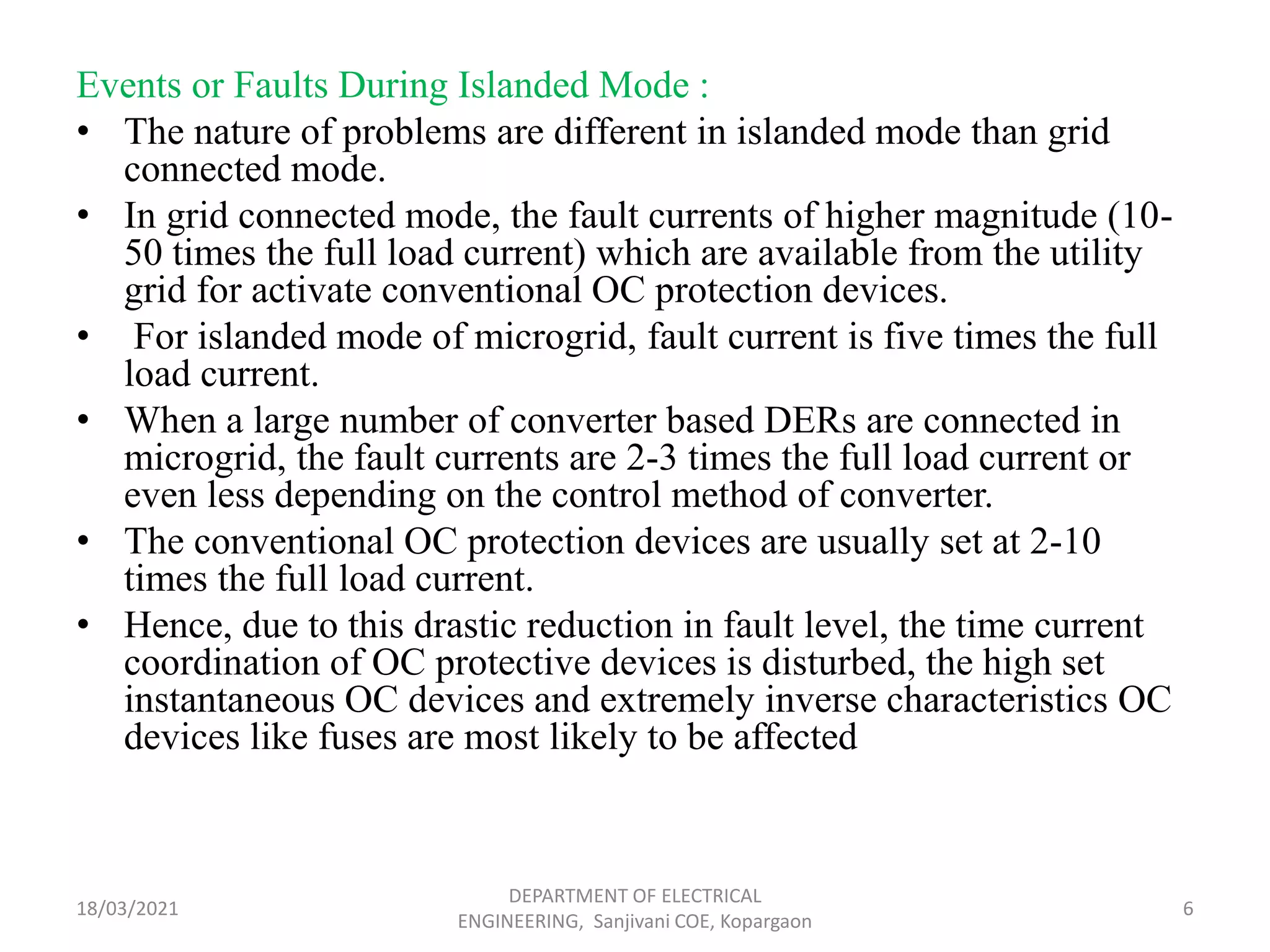 Events or Faults During Islanded Mode :
• The nature of problems are different in islanded mode than grid
connected mode.
• In grid connected mode, the fault currents of higher magnitude (10-
50 times the full load current) which are available from the utility
grid for activate conventional OC protection devices.
• For islanded mode of microgrid, fault current is five times the full
load current.
• When a large number of converter based DERs are connected in
microgrid, the fault currents are 2-3 times the full load current or
even less depending on the control method of converter.
• The conventional OC protection devices are usually set at 2-10
times the full load current.
• Hence, due to this drastic reduction in fault level, the time current
coordination of OC protective devices is disturbed, the high set
instantaneous OC devices and extremely inverse characteristics OC
devices like fuses are most likely to be affected
18/03/2021
DEPARTMENT OF ELECTRICAL
ENGINEERING, Sanjivani COE, Kopargaon
6
 