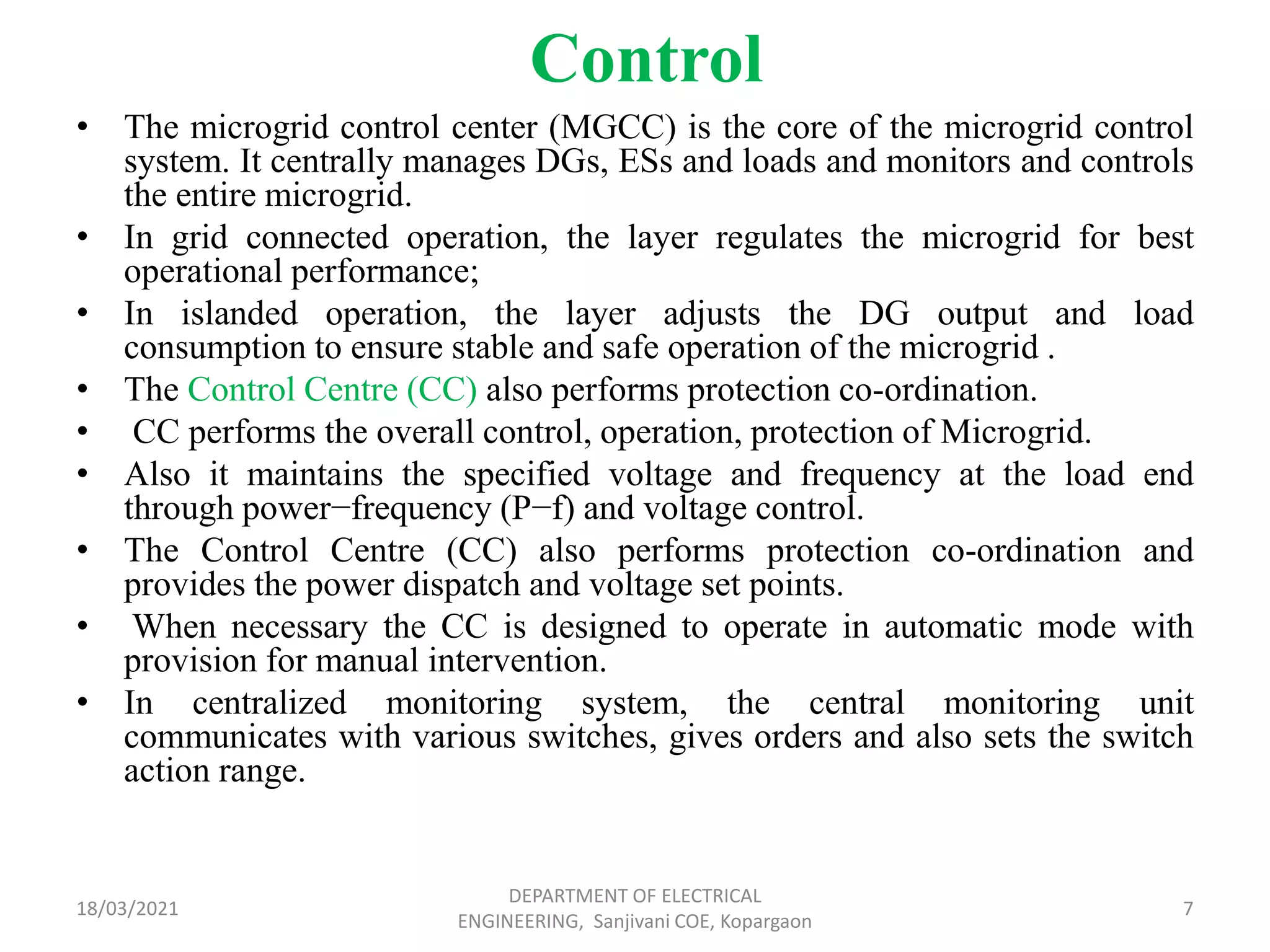 Control
• The microgrid control center (MGCC) is the core of the microgrid control
system. It centrally manages DGs, ESs and loads and monitors and controls
the entire microgrid.
• In grid connected operation, the layer regulates the microgrid for best
operational performance;
• In islanded operation, the layer adjusts the DG output and load
consumption to ensure stable and safe operation of the microgrid .
• The Control Centre (CC) also performs protection co-ordination.
• CC performs the overall control, operation, protection of Microgrid.
• Also it maintains the specified voltage and frequency at the load end
through power−frequency (P−f) and voltage control.
• The Control Centre (CC) also performs protection co-ordination and
provides the power dispatch and voltage set points.
• When necessary the CC is designed to operate in automatic mode with
provision for manual intervention.
• In centralized monitoring system, the central monitoring unit
communicates with various switches, gives orders and also sets the switch
action range.
18/03/2021
DEPARTMENT OF ELECTRICAL
ENGINEERING, Sanjivani COE, Kopargaon
7
 