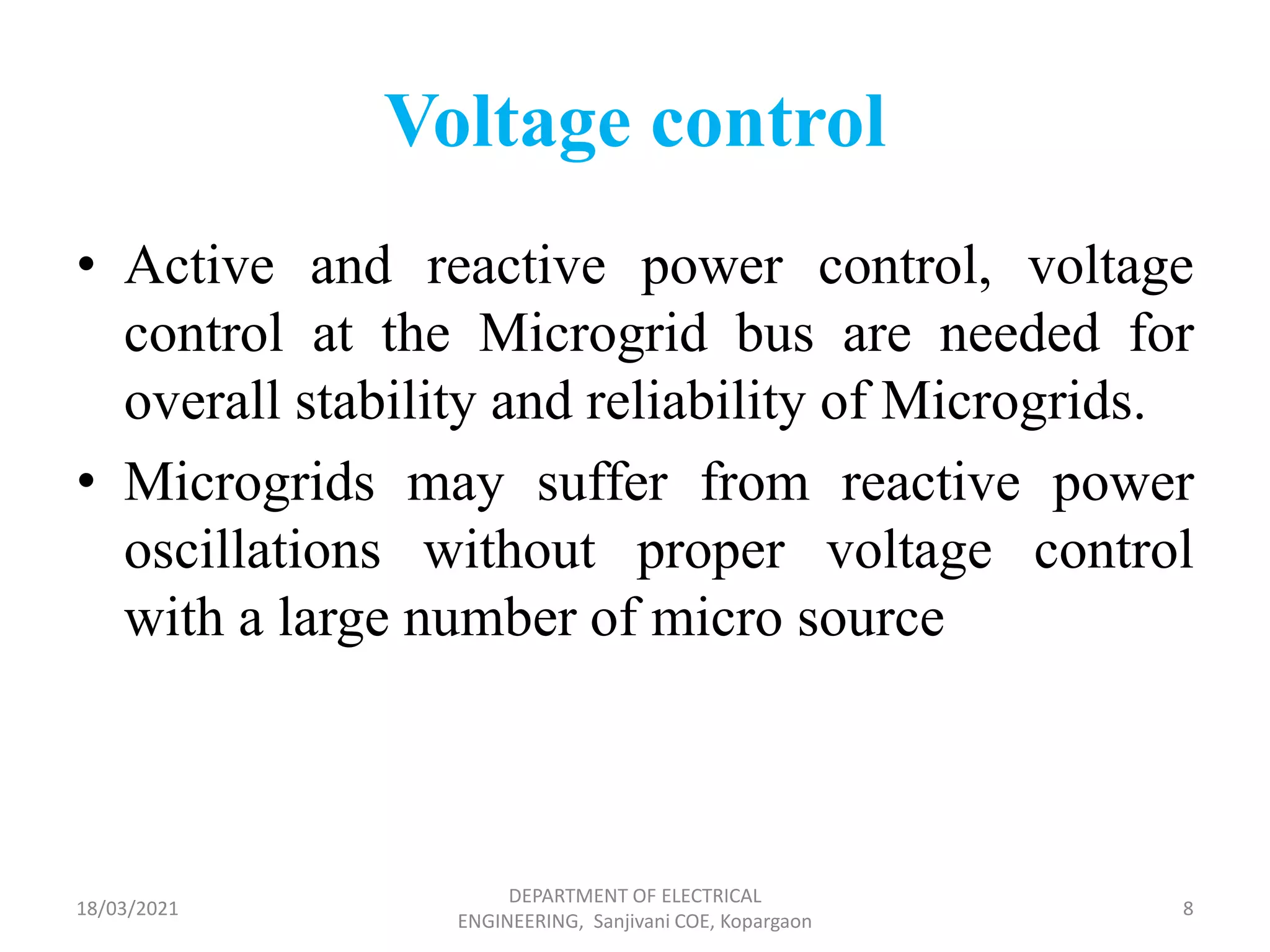 Voltage control
• Active and reactive power control, voltage
control at the Microgrid bus are needed for
overall stability and reliability of Microgrids.
• Microgrids may suffer from reactive power
oscillations without proper voltage control
with a large number of micro source
18/03/2021
DEPARTMENT OF ELECTRICAL
ENGINEERING, Sanjivani COE, Kopargaon
8
 