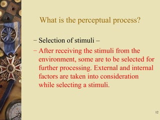 12
What is the perceptual process?
– Selection of stimuli –
– After receiving the stimuli from the
environment, some are to be selected for
further processing. External and internal
factors are taken into consideration
while selecting a stimuli.
 