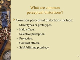 16
What are common
perceptual distortions?
Common perceptual distortions include:
– Stereotypes or prototypes.
– Halo effects.
– Selective perception.
– Projection.
– Contrast effects.
– Self-fulfilling prophecy.
 