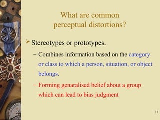 17
What are common
perceptual distortions?
Stereotypes or prototypes.
– Combines information based on the category
or class to which a person, situation, or object
belongs.
– Forming genaralised belief about a group
which can lead to bias judgment
 