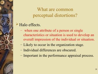 18
What are common
perceptual distortions?
Halo effects.
– when one attribute of a person or single
characteristics or situation is used to develop an
overall impression of the individual or situation.
– Likely to occur in the organization stage.
– Individual differences are obscured.
– Important in the performance appraisal process.
 