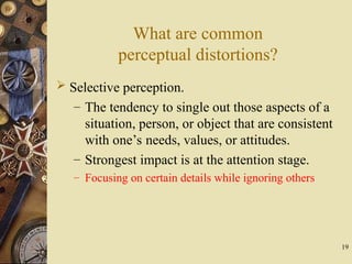 19
What are common
perceptual distortions?
 Selective perception.
– The tendency to single out those aspects of a
situation, person, or object that are consistent
with one’s needs, values, or attitudes.
– Strongest impact is at the attention stage.
– Focusing on certain details while ignoring others
 