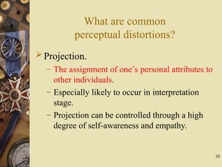 20
What are common
perceptual distortions?
Projection.
– The assignment of one’s personal attributes to
other individuals.
– Especially likely to occur in interpretation
stage.
– Projection can be controlled through a high
degree of self-awareness and empathy.
 