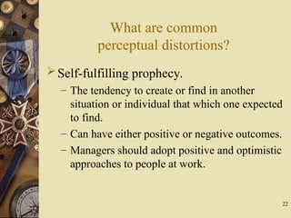 22
What are common
perceptual distortions?
Self-fulfilling prophecy.
– The tendency to create or find in another
situation or individual that which one expected
to find.
– Can have either positive or negative outcomes.
– Managers should adopt positive and optimistic
approaches to people at work.
 