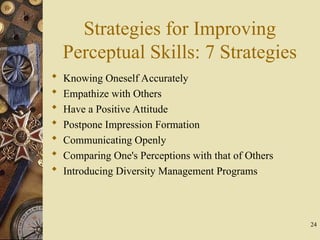 Strategies for Improving
Perceptual Skills: 7 Strategies
 Knowing Oneself Accurately
 Empathize with Others
 Have a Positive Attitude
 Postpone Impression Formation
 Communicating Openly
 Comparing One's Perceptions with that of Others
 Introducing Diversity Management Programs
24
 
