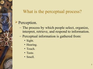 3
What is the perceptual process?
Perception.
– The process by which people select, organize,
interpret, retrieve, and respond to information.
– Perceptual information is gathered from:
• Sight.
• Hearing.
• Touch.
• Taste.
• Smell.
 