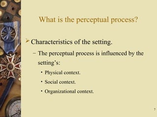 7
What is the perceptual process?
Characteristics of the setting.
– The perceptual process is influenced by the
setting’s:
• Physical context.
• Social context.
• Organizational context.
 