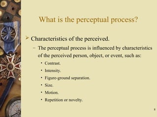 8
What is the perceptual process?
 Characteristics of the perceived.
– The perceptual process is influenced by characteristics
of the perceived person, object, or event, such as:
• Contrast.
• Intensity.
• Figure-ground separation.
• Size.
• Motion.
• Repetition or novelty.
 