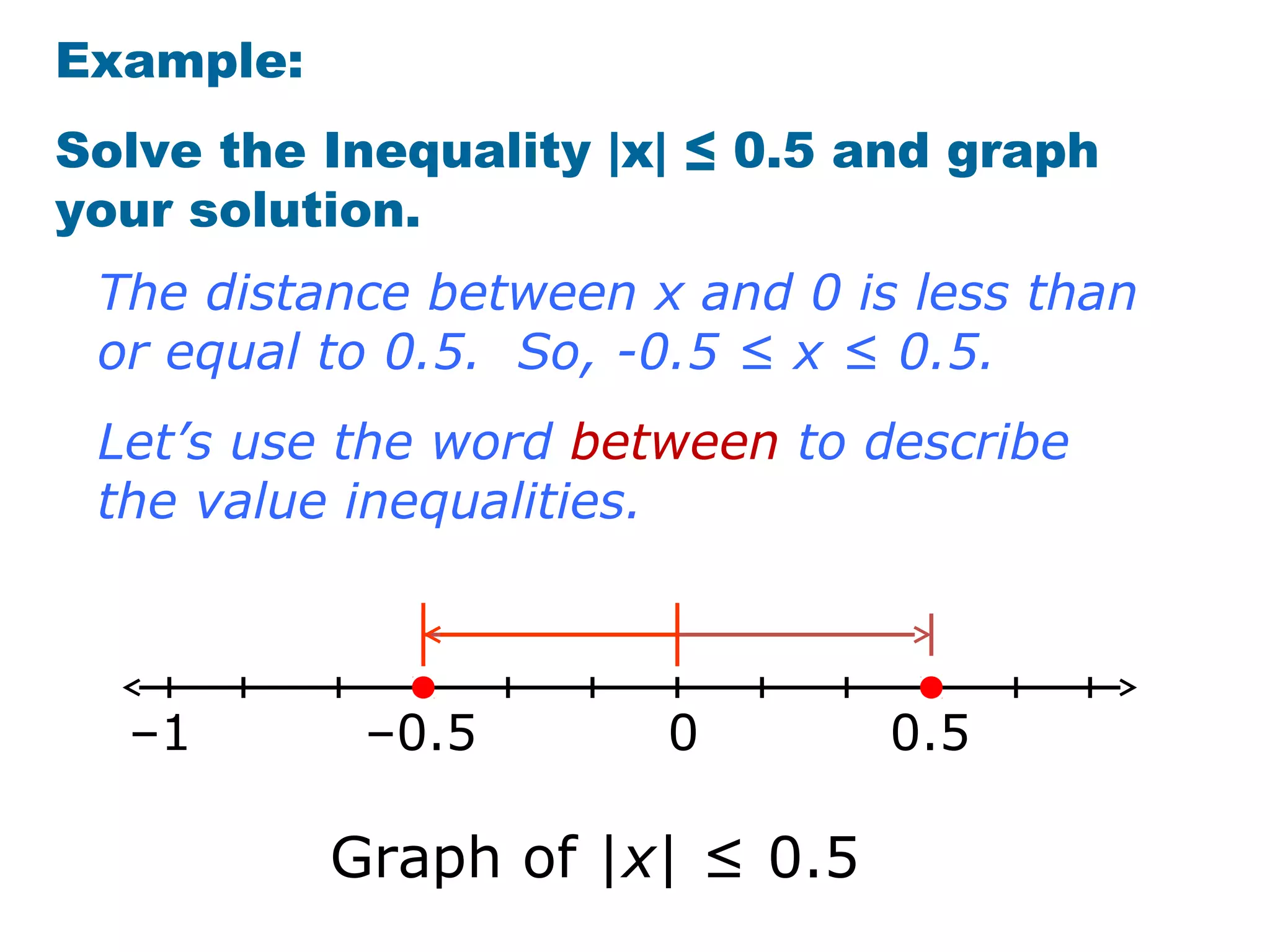 Example:
Solve the Inequality |x| ≤ 0.5 and graph
your solution.
 The distance between x and 0 is less than
 or equal to 0.5. So, -0.5 ≤ x ≤ 0.5.
 Let’s use the word between to describe
 the value inequalities.



  –1        –0.5       0        0.5

           Graph of |x| ≤ 0.5
 