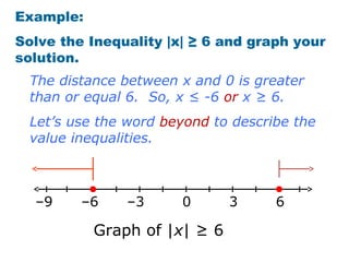 Example:
Solve the Inequality |x| ≥ 6 and graph your
solution.
  The distance between x and 0 is greater
  than or equal 6. So, x ≤ -6 or x ≥ 6.
  Let’s use the word beyond to describe the
  value inequalities.



  –9     –6    –3      0      3      6

           Graph of |x| ≥ 6
 