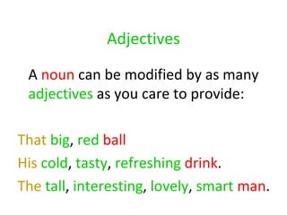 Adjectives A  noun  can be modified by as many  adjectives  as you care to provide: That   big ,  red   ball   His   cold ,  tasty ,  refreshing   drink .  The   tall ,  interesting ,  lovely ,  smart   man .  