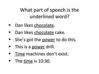 What part of speech is the underlined word? Dan likes  chocolate . Dan likes  chocolate  cake.  She’s got the  power  to do this. This is a  power  drill. Time  machines don’t exist.  The  time  is 10:30.  