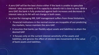 • A zero GAP will be the best choice either if the bank is unable to speculate
interest rates accurately or if its capacity to absorb risk is close to zero. With a
zero GAP, the bank is fully protected against both increases and decreases in
interest rates as its NII will not change in both cases.
• As a tool for managing IRR, GAP management suffers from three limitations:
• Financial institutions in the normal course are incapable of out-predicting
the markets, hence maintain the zero GAP.
• It assumes that banks can flexibly adjust assets and liabilities to attain the
desired GAP.
• It focuses only on the current interest sensitivity of the assets and
liabilities, and ignores the effect of interest rate movements on the value
of bank assets and liabilities.
 