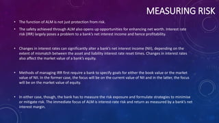 MEASURING RISK
• The function of ALM is not just protection from risk.
• The safety achieved through ALM also opens up opportunities for enhancing net worth. Interest rate
risk (IRR) largely poses a problem to a bank’s net interest income and hence profitability.
• Changes in interest rates can significantly alter a bank’s net interest income (NII), depending on the
extent of mismatch between the asset and liability interest rate reset times. Changes in interest rates
also affect the market value of a bank’s equity.
• Methods of managing IRR first require a bank to specify goals for either the book value or the market
value of NII. In the former case, the focus will be on the current value of NII and in the latter, the focus
will be on the market value of equity.
• In either case, though, the bank has to measure the risk exposure and formulate strategies to minimise
or mitigate risk. The immediate focus of ALM is interest-rate risk and return as measured by a bank’s net
interest margin.
 