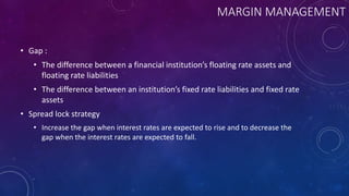 MARGIN MANAGEMENT
• Gap :
• The difference between a financial institution’s floating rate assets and
floating rate liabilities
• The difference between an institution’s fixed rate liabilities and fixed rate
assets
• Spread lock strategy
• Increase the gap when interest rates are expected to rise and to decrease the
gap when the interest rates are expected to fall.
 