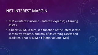 NET INTEREST MARGIN
• NIM = (Interest income – Interest expense) / Earning
assets
• A bank’s NIM, in turn, is a function of the interest-rate
sensitivity, volume, and mix of its earning assets and
liabilities. That is, NIM = f (Rate, Volume, Mix)
 