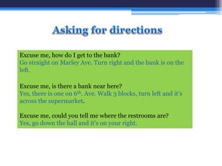 Excuse me, how do I get to the bank?
Go straight on Marley Ave. Turn right and the bank is on the
left.
Excuse me, is there a bank near here?
Yes, there is one on 6th. Ave. Walk 3 blocks, turn left and it’s
across the supermarket.
Excuse me, could you tell me where the restrooms are?
Yes, go down the hall and it’s on your right.
 