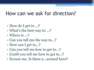 How can we ask for direction?
• How do I get to …?
• What's the best way to …?
• Where is …?
• Can you tell me the way to…?
• How can I get to…?
• Can you tell me how to get to…?
• Could you tell me how to get to…?
• Excuse me. Is there a…around here?
 