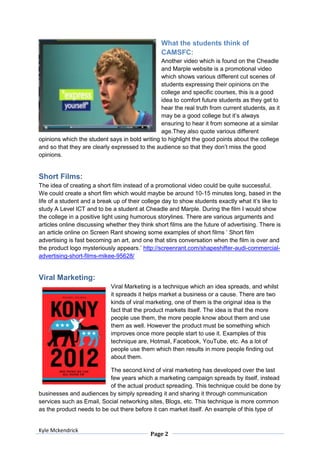 What the students think of
                                                 CAMSFC:
                                                Another video which is found on the Cheadle
                                                and Marple website is a promotional video
                                                which shows various different cut scenes of
                                                students expressing their opinions on the
                                                college and specific courses, this is a good
                                                idea to comfort future students as they get to
                                                hear the real truth from current students, as it
                                                may be a good college but it’s always
                                                ensuring to hear it from someone at a similar
                                                age.They also quote various different
opinions which the student says in bold writing to highlight the good points about the college
and so that they are clearly expressed to the audience so that they don’t miss the good
opinions.


Short Films:
The idea of creating a short film instead of a promotional video could be quite successful.
We could create a short film which would maybe be around 10-15 minutes long, based in the
life of a student and a break up of their college day to show students exactly what it’s like to
study A Level ICT and to be a student at Cheadle and Marple. During the film I would show
the college in a positive light using humorous storylines. There are various arguments and
articles online discussing whether they think short films are the future of advertising. There is
an article online on Screen Rant showing some examples of short films ’ Short film
advertising is fast becoming an art, and one that stirs conversation when the film is over and
the product logo mysteriously appears.’ http://screenrant.com/shapeshifter-audi-commercial-
advertising-short-films-mikee-95628/


Viral Marketing:
                            Viral Marketing is a technique which an idea spreads, and whilst
                            it spreads it helps market a business or a cause. There are two
                            kinds of viral marketing, one of them is the original idea is the
                            fact that the product markets itself. The idea is that the more
                            people use them, the more people know about them and use
                            them as well. However the product must be something which
                            improves once more people start to use it. Examples of this
                            technique are, Hotmail, Facebook, YouTube, etc. As a lot of
                            people use them which then results in more people finding out
                            about them.

                           The second kind of viral marketing has developed over the last
                           few years which a marketing campaign spreads by itself, instead
                           of the actual product spreading. This technique could be done by
businesses and audiences by simply spreading it and sharing it through communication
services such as Email, Social networking sites, Blogs, etc. This technique is more common
as the product needs to be out there before it can market itself. An example of this type of


Kyle Mckendrick
                                            Page 2
 