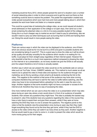 marketing would be Kony 2012, where people spread the word of a situation over a number
of social networking sites in order to inform everyone and to get the word out there so that
something could be done to resolve the problem. The poster the organisation created was
virally spread everywhere which soon had more and more people talking about it, which then
spreads the word even faster and faster on a massive spread.

This could be a good idea of marketing the college video, as we could request all student’s
email addresses on their application to the college or at open days, then send out a viral
email containing the attached video or a link to it to every possible student of the college.
Doing this is a much cheaper way to market as we don’t need to pay for advertising, also we
wouldn’t need to carry out other techniques such as burning them to DVD and handing them
out. Doing this would result in more people seeing the video.


Platforms:
There are various ways in which the video can be displayed to the audience, one of them
which are obvious would be for it to be burnt to a DVD and given to possible students who
are considering taking A Level ICT. This is a good way to show the video as it will be shown
at top quality and will play smoothly for the audience which results in no waiting for it to
buffer, it just plays for them straight away regardless of their internet speed. However the
only downfall is that this is a much more expensive method compared to showing the video
on the internet or as a presentation, as not every student we give the DVDs to will actually
pick the subject therefore a lot of money is actually wasted.

Another way in which we can present the video would be on the worldwide web on various
sites such as YouTube, Vimeo, CAMSFC website, etc. This method is much easier as all we
need to do is upload the video to these sites and express it to the audience through viral
marketing; we do this by sending a chain email to all students containing the link to the
video. The negative to this method is that some of the audience may have slow running
computers therefore they will have to wait for the video to buffer before watching, also the
video may have to be compressed before uploading it to the web in case the size is too
large. Another negative is that some students might not have a computer or access to the
internet at all; therefore they have no way of accessing the video.

One more method which we can use to show the video is on a presentation which may take
place during an open day where a tutor would show it in front of an audience of possible
students, then answer any questions they might have. This idea is probably the easiest way
to present it, also if the students have any questions regarding the video or the course they
have a tutor there to assist them and give them answers, whilst if they were at home
watching the DVD they have no one to answer the questions. The negative points to this
video is that the students view the presentation once during an open day then they might
forget everything they found out by the time they get home, whilst if they had the DVD or
access to the video online they can watch it as many times as they want. Another negative is
that we would need to pay a tutor to come in, in order to present the video which would be
more money going out for their wages.




Kyle Mckendrick
                                           Page 3
 