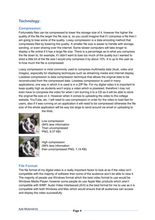 Technology:
Compression:
Fortunately files can be compressed to lower the storage size of it, however the higher the
quality of the file the larger the file size is, so you could imagine that if I compress a file then I
am going to lose some of the quality. Lossy compression is a data encoding method that
compresses files by lowering the quality. A smaller file size is easier to handle with storage,
sending, or even sharing over the internet. Some slower computers will take longer to
display a file online if it has a large file size. There is a percentage as to what you compress
the file down to, for example, if I didn’t want to lose too much of the quality but I wanted to
shed a little bit of the file size I would only compress it by about 10%. It is up to the user as
to how much the file is compressed.

Lossy compression is most commonly used to compress multimedia data (Audi, video and
images), especially for displaying techniques such as streaming media and internet display.
Lossless compression is data compression technique that allows the original data to be
reconstructed from the compressed data. Lossless compression is used in many
applications; one way in which it is used is in a ZIP file. For my digital video it is important to
keep quality high as students won’t enjoy a video which is pixelated, therefore I may not
even have to compress the video for when I am burning it to a CD as it will be able to store
the original file size on it. However when it comes to uploading the video to the college
website, YouTube, etc. I will need to use compression in order for the video to load fast for
users, also if it was running on an application it will need to be compressed otherwise the file
size of the whole application will be way too large to send around via email or uploading to
                     the Web.


                    Low compression
                    (84% less information
                    Than uncompressed
                    PNG, 9.37 KB)


                    High compression
                    (98% less information
                    than uncompressed PNG, 1.14 KB)




File Format:
The file format of my digital video is a really important factor to look at as if the video isn’t
compatible with the majority of software then some of the audience won’t be able to view it.
The majority of people use Windows format which the best video format to use would be
Windows Media Player; however some people do use Apple Mac products which aren’t
compatible with WMP. Audio Video Interleaved (AVI) is the best format for me to use as it is
compatible with both Windows and Mac which would ensure that all audiences can access
and display the video successfully.




Kyle Mckendrick
                                               Page 4
 