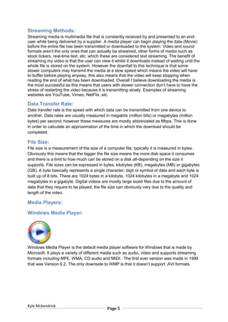Streaming Methods:
Streaming media is multimedia file that is constantly received by and presented to an end-
user while being delivered by a supplier. A media player can begin playing the data (Movie)
before the entire file has been transmitted or downloaded to the system. Video and sound
formats aren’t the only ones that can actually be streamed, other forms of media such as
stock tickers, real-time text, etc. which these are considered text streaming. The benefit of
streaming my video is that the user can view it whilst it downloads instead of waiting until the
whole file is stored on the system. However the downfall to this technique is that some
slower computers may transmit the media at a slow speed which means the video will have
to buffer before playing anyway, this also means that the video will keep stopping when
reading the end of what has been downloaded. Overall I believe downloading the media is
the most successful as this means that users with slower connection don’t have to have the
stress of restarting the video because it is transmitting slowly. Examples of streaming
websites are YouTube, Vimeo, NetFlix, etc.

Data Transfer Rate:
Data transfer rate is the speed with which data can be transmitted from one device to
another. Data rates are usually measured in megabits (million bits) or megabytes (million
bytes) per second, however these measures are mostly abbreviated as Mbps. This is done
in order to calculate an approximation of the time in which the download should be
completed.

File Size:
File size is a measurement of the size of a computer file; typically it is measured in bytes.
Obviously this means that the bigger the file size means the more disk space it consumes
and there is a limit to how much can be stored on a disk all-depending on the size it
supports. File sizes can be expressed in bytes, kilobytes (KB), megabytes (MB) or gigabytes
(GB). A byte basically represents a single character; digit or symbol of data and each byte is
built up of 8 bits. There are 1024 bytes in a kilobyte, 1024 kilobytes in a megabyte and 1024
megabytes in a gigabyte. Digital videos are mostly large sized files due to the amount of
data that they require to be played; the file size can obviously vary due to the quality and
length of the video.

Media Players:

Windows Media Player:




Windows Media Player is the default media player software for Windows that is made by
Microsoft. It plays a variety of different media such as audio, video and supports streaming
formats including MP£, WMA, CD audio and MIDI. The first ever version was made in 1999
that was Version 6.2. The only downside to WMP is that it doesn’t support .AVI formats.




Kyle Mckendrick
                                            Page 5
 