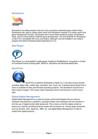 Shockwave:




Shockwave was Macromedia’s first and most successful multimedia player before Flash.
Shockwave was used to create online movie and animations however it is mostly used in the
game development industry. Shockwave has a much faster rendering engine compared to
Flash, which is what makes it ideal for game development. The only downfall for Shockwave
is that it isn’t compatible with Linux and Solaris, although it can be installed if you install a
program that allows Windows based applications to run.

Real Player:




Real Player is a cross-platform media player created by RealNetworks. It supports a number
of multimedia format including MP£, MPEG-4, Quicktime and Windows Media files.

QuickTime:




                    QuickTime is software developed by Apple Inc, it can play various formats
including digital video, media clips, animation, text, music, etc. A positive about QuickTime is
that it is available for Mac and Windows operating systems. The downfall for QuickTime is
that it doesn’t support ‘.AVI’ (audio video interleave) which is the format for a lot of movie
clips.

Digital Rights Management:
Digital Rights Management is a class of access control technologies that are used by
hardware manufacturers, publishers, copyright holders and individuals with the intention to
limit the use of digital content after being sold. This is done so that the digital content or
device isn’t used for something that the creator did not intend it to. Various large companies
such as Amazon, AOL, Apple Inc., BBC, etc. use digital Rights Management in order to
protect their digital products.




Kyle Mckendrick
                                            Page 6
 