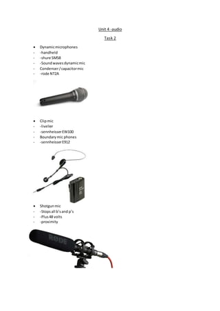 Unit 4 -audio
Task 2
 Dynamicmicrophones
- -handheld
- -shure SM58
- -Soundwavesdynamicmic
- Condenser/capacitormic
- -rode NT2A
 Clipmic
- -livelier
- -sennheisserEW100
- Boundarymic phones
- -sennheisserE912
 Shotgunmic
- -Stopsall b’sand p’s
- -Plus48 volts
- -proximity
 