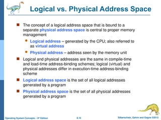 8.10 Silberschatz, Galvin and Gagne ©2013
Operating System Concepts – 9th
Edition
Logical vs. Physical Address Space
 The concept of a logical address space that is bound to a
separate physical address space is central to proper memory
management
 Logical address – generated by the CPU; also referred to
as virtual address
 Physical address – address seen by the memory unit
 Logical and physical addresses are the same in compile-time
and load-time address-binding schemes; logical (virtual) and
physical addresses differ in execution-time address-binding
scheme
 Logical address space is the set of all logical addresses
generated by a program
 Physical address space is the set of all physical addresses
generated by a program
 