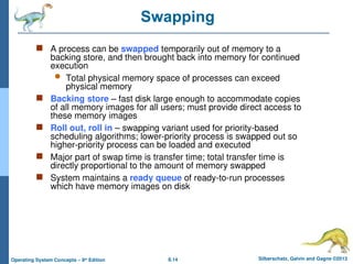 8.14 Silberschatz, Galvin and Gagne ©2013
Operating System Concepts – 9th
Edition
Swapping
 A process can be swapped temporarily out of memory to a
backing store, and then brought back into memory for continued
execution
 Total physical memory space of processes can exceed
physical memory
 Backing store – fast disk large enough to accommodate copies
of all memory images for all users; must provide direct access to
these memory images
 Roll out, roll in – swapping variant used for priority-based
scheduling algorithms; lower-priority process is swapped out so
higher-priority process can be loaded and executed
 Major part of swap time is transfer time; total transfer time is
directly proportional to the amount of memory swapped
 System maintains a ready queue of ready-to-run processes
which have memory images on disk
 