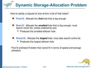 8.24 Silberschatz, Galvin and Gagne ©2013
Operating System Concepts – 9th
Edition
Dynamic Storage-Allocation Problem
 First-fit: Allocate the first hole that is big enough
 Best-fit: Allocate the smallest hole that is big enough; must
search entire list, unless ordered by size
 Produces the smallest leftover hole
 Worst-fit: Allocate the largest hole; must also search entire list
 Produces the largest leftover hole
How to satisfy a request of size n from a list of free holes?
First-fit and best-fit better than worst-fit in terms of speed and storage
utilization
 