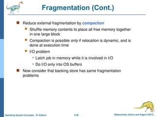 8.26 Silberschatz, Galvin and Gagne ©2013
Operating System Concepts – 9th
Edition
Fragmentation (Cont.)
 Reduce external fragmentation by compaction
 Shuffle memory contents to place all free memory together
in one large block
 Compaction is possible only if relocation is dynamic, and is
done at execution time
 I/O problem
 Latch job in memory while it is involved in I/O
 Do I/O only into OS buffers
 Now consider that backing store has same fragmentation
problems
 