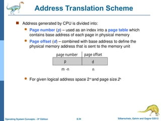 8.34 Silberschatz, Galvin and Gagne ©2013
Operating System Concepts – 9th
Edition
Address Translation Scheme
 Address generated by CPU is divided into:
 Page number (p) – used as an index into a page table which
contains base address of each page in physical memory
 Page offset (d) – combined with base address to define the
physical memory address that is sent to the memory unit
 For given logical address space 2m
and page size 2n
page number page offset
p d
m -n n
 