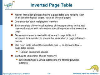 8.58 Silberschatz, Galvin and Gagne ©2013
Operating System Concepts – 9th
Edition
Inverted Page Table
 Rather than each process having a page table and keeping track
of all possible logical pages, track all physical pages
 One entry for each real page of memory
 Entry consists of the virtual address of the page stored in that real
memory location, with information about the process that owns that
page
 Decreases memory needed to store each page table, but
increases time needed to search the table when a page reference
occurs
 Use hash table to limit the search to one — or at most a few —
page-table entries
 TLB can accelerate access
 But how to implement shared memory?
 One mapping of a virtual address to the shared physical
address
 