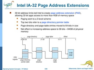 8.68 Silberschatz, Galvin and Gagne ©2013
Operating System Concepts – 9th
Edition
Intel IA-32 Page Address Extensions
 32-bit address limits led Intel to create page address extension (PAE),
allowing 32-bit apps access to more than 4GB of memory space
 Paging went to a 3-level scheme
 Top two bits refer to a page directory pointer table
 Page-directory and page-table entries moved to 64-bits in size
 Net effect is increasing address space to 36 bits – 64GB of physical
memory
 