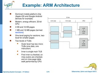 8.70 Silberschatz, Galvin and Gagne ©2013
Operating System Concepts – 9th
Edition
Example: ARM Architecture
 Dominant mobile platform chip
(Apple iOS and Google Android
devices for example)
 Modern, energy efficient, 32-bit
CPU
 4 KB and 16 KB pages
 1 MB and 16 MB pages (termed
sections)
 One-level paging for sections, two-
level for smaller pages
 Two levels of TLBs
 Outer level has two micro
TLBs (one data, one
instruction)
 Inner is single main TLB
 First inner is checked, on
miss outers are checked,
and on miss page table
walk performed by CPU
 