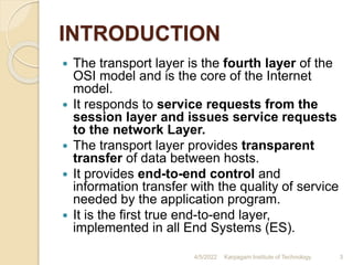 INTRODUCTION
 The transport layer is the fourth layer of the
OSI model and is the core of the Internet
model.
 It responds to service requests from the
session layer and issues service requests
to the network Layer.
 The transport layer provides transparent
transfer of data between hosts.
 It provides end-to-end control and
information transfer with the quality of service
needed by the application program.
 It is the first true end-to-end layer,
implemented in all End Systems (ES).
4/5/2022 Karpagam Institute of Technology 3
 