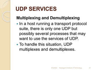 UDP SERVICES
Multiplexing and Demultiplexing
 In a host running a transport protocol
suite, there is only one UDP but
possibly several processes that may
want to use the services of UDP.
 To handle this situation, UDP
multiplexes and demultiplexes.
4/5/2022 Karpagam Institute of Technology 41
 