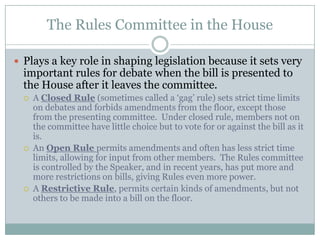 The Rules Committee in the House

 Plays a key role in shaping legislation because it sets very
  important rules for debate when the bill is presented to
  the House after it leaves the committee.
     A Closed Rule (sometimes called a „gag‟ rule) sets strict time limits
      on debates and forbids amendments from the floor, except those
      from the presenting committee. Under closed rule, members not on
      the committee have little choice but to vote for or against the bill as it
      is.
     An Open Rule permits amendments and often has less strict time
      limits, allowing for input from other members. The Rules committee
      is controlled by the Speaker, and in recent years, has put more and
      more restrictions on bills, giving Rules even more power.
     A Restrictive Rule, permits certain kinds of amendments, but not
      others to be made into a bill on the floor.
 